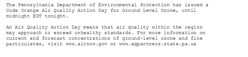 The Pennsylvania Department of Environmental Protection has issued a
Code Orange Air Quality Action Day for Ground Level Ozone, until
midnight EDT tonight.

An Air Quality Action Day means that air quality within the region
may approach or exceed unhealthy standards. For more information on
current and forecast concentrations of ground-level ozone and fine
particulates, visit www.airnow.gov or www.aqpartners.state.pa.us