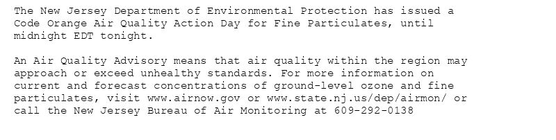 The New Jersey Department of Environmental Protection has issued a
Code Orange Air Quality Action Day for Fine Particulates, until
midnight EDT tonight.

An Air Quality Advisory means that air quality within the region may
approach or exceed unhealthy standards. For more information on
current and forecast concentrations of ground-level ozone and fine
particulates, visit www.airnow.gov or www.state.nj.us/dep/airmon/ or
call the New Jersey Bureau of Air Monitoring at 609-292-0138