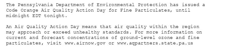 The Pennsylvania Department of Environmental Protection has issued a
Code Orange Air Quality Action Day for Fine Particulates, until
midnight EDT tonight.

An Air Quality Action Day means that air quality within the region
may approach or exceed unhealthy standards. For more information on
current and forecast concentrations of ground-level ozone and fine
particulates, visit www.airnow.gov or www.aqpartners.state.pa.us