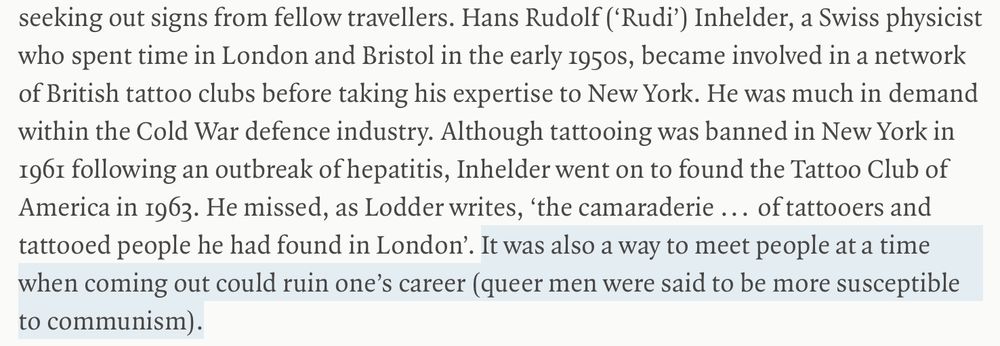 Screenshot from an LRB review: 'Inbehelder, a Swiss physicist who spent time in London and Bristol in the early 1950s, became involved in a network of British tattoo clubs before taking his expertise to New York. He was much in demand within the Cold War defence industry. Although tattooing was banned in New York in 1961 following an outbreak of hepatitis, Inhelder went on to found the Tattoo Club of America in 1963. He missed, as Lodder writes, 'the camaraderie . . . of tattooers and tattooed people he had found in London.' It was also a way to meet people at a time when coming out could ruin one's career (queer men were said to be more susceptible to communism).'