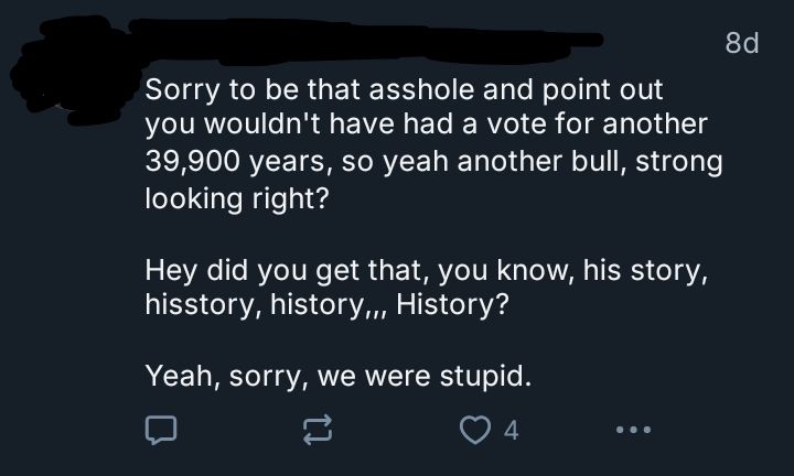 Screenshot of a reply with the username and pfp drawn over to obscure the posters identity. The text is: 

Sorry to be that asshole and point out you wouldn't have had a vote for another 39,900 years, so yeah another bull, strong looking right?      

Hey did you get that, you know, his story, hisstory, history,,, History?

Yeah, sorry, we were stupid.