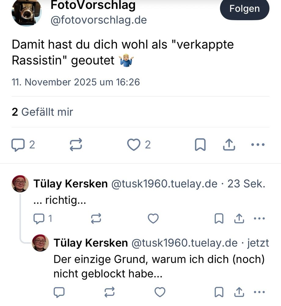 Weiterer Screenshot wo ich NUR REAGIERT habe, weil ebenfalls - wieder ein anderer, ebenfalls rassistisch motivierter Bandwagon-Player involviert wurde…

Text:

“FotoVorschlag
@fotovorschlag.de           Folgen
Damit hast du dich wohl als "verkappte
Rassistin" geoutet 🤷🏼‍♂️
11. November 2025 um 16:26
2 Gefällt mir

Tülay Kersken              23 Sek.
@tusk1960.tuelay.de
... richtig...

Tülay Kersken @tusk1960.tuelay.de • jetzt Der einzige Grund, warum ich dich (noch) nicht geblockt habe...”