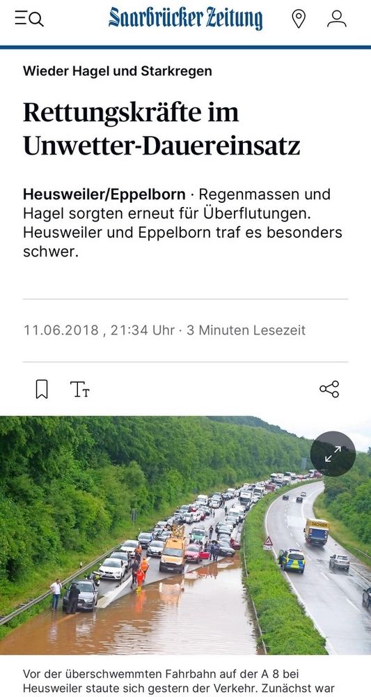 Foto: einseitig unbefahrbar überschwemmter Autobahnabschnitt mit kilometerlangem Stau am Anfang der Überschwemmung…

Text:
“Saarbrücker Zeitung

Wieder Hagel und Starkregen

Rettungskräfte im
Unwetter-Dauereinsatz

Heusweiler/Eppelborn • Regenmassen und Hagel sorgten erneut für Überflutungen.
Heusweiler und Eppelborn traf es besonders schwer.
11.06.2018 , 21:34 Uhr • 3 Minuten Lesezeit
TT
Vor der überschwemmten Fahrbahn auf der A 8 bei Heusweiler staute sich gestern der Verkehr. Zunächst war”