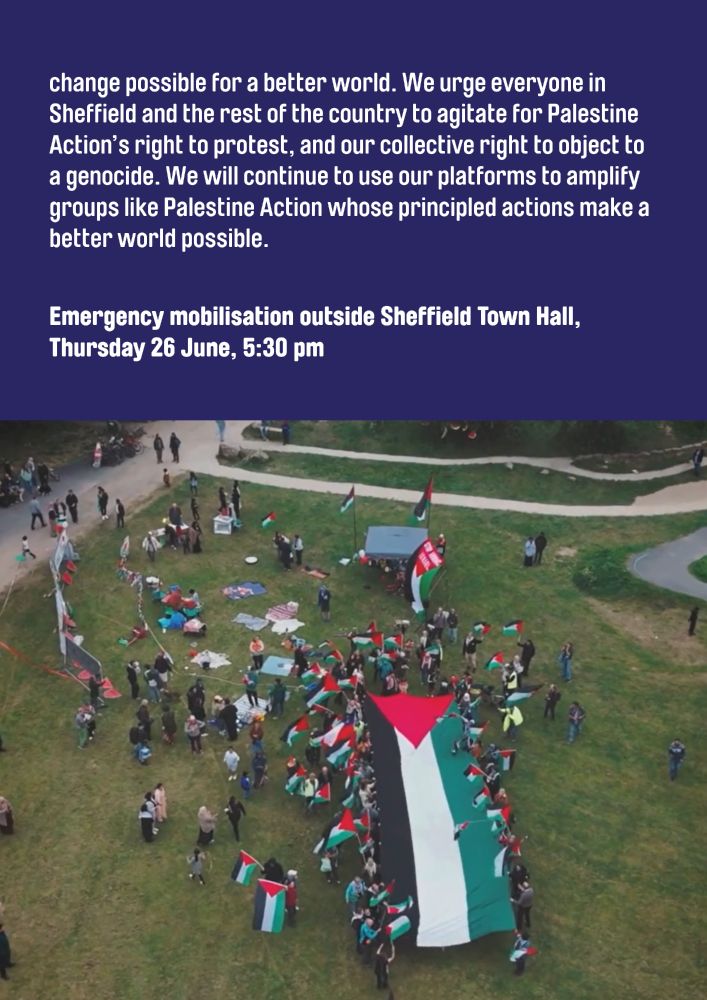 change possible for a better world. We urge everyone in Sheffield and the rest of the country to agitate for Palestine Action’s right to protest, and our collective right to object to a genocide. We will continue to use our platforms to amplify groups like Palestine Action whose principled actions make a better world possible. 

Emergency mobilisation outside Sheffield Town Hall, Thursday 26 June, 5:30 pm
