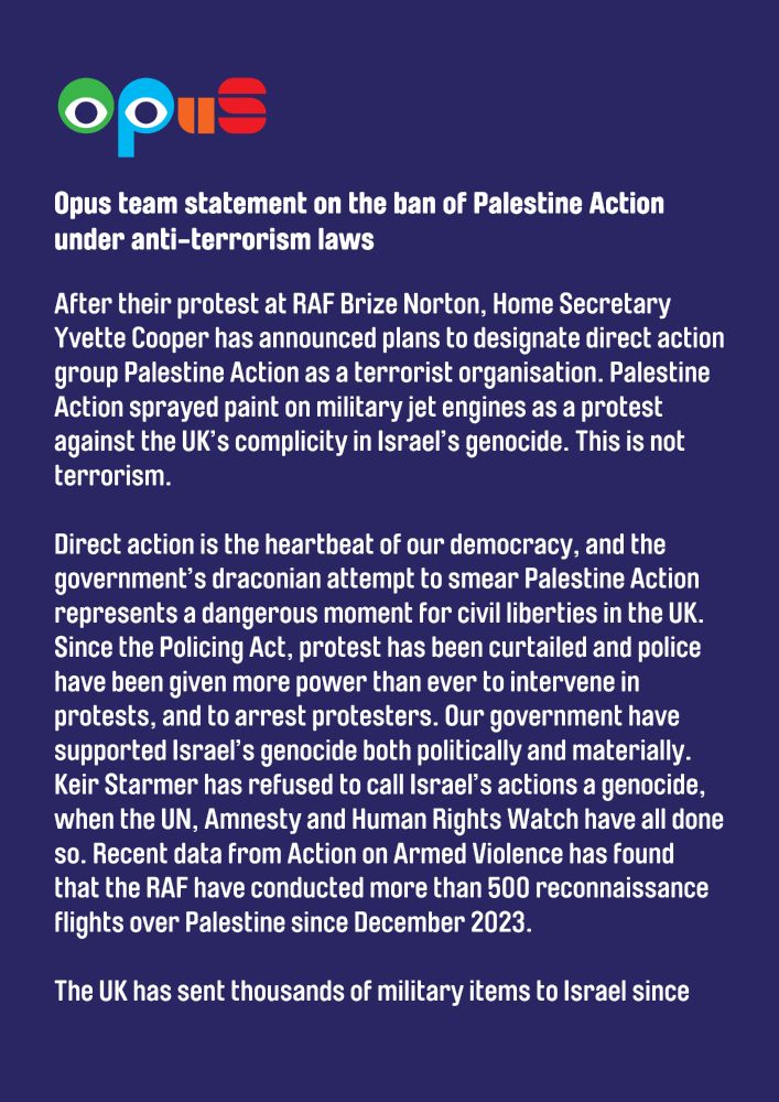 Opus team statement on the ban of Palestine Action under anti-terrorism laws

After their protest at RAF Brize Norton, Home Secretary Yvette Cooper has announced plans to designate direct action group Palestine Action as a terrorist organisation. Palestine Action sprayed paint on military jet engines as a protest against the UK’s complicity in Israel’s genocide. This is not terrorism. 

Direct action is the heartbeat of our democracy, and the government’s draconian attempt to smear Palestine Action represents a dangerous moment for civil liberties in the UK. Since the Policing Act, protest has been curtailed and police have been given more power than ever to intervene in protests, and to arrest protesters. Our government have supported Israel’s genocide both politically and materially. Keir Starmer has refused to call Israel’s actions a genocide, when the UN, Amnesty and Human Rights Watch have all done so. Recent data from Action on Armed Violence has found that the RAF have conducted more than 500 reconnaissance flights over Palestine since December 2023.

The UK has sent thousands of military items to Israel since