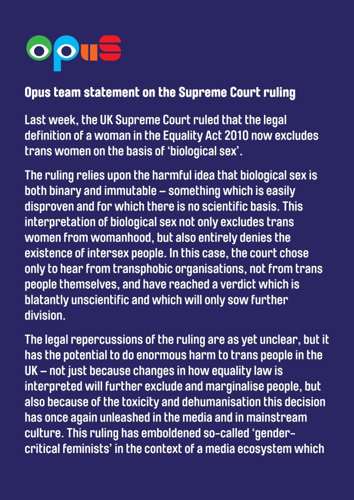 A dark blue graphic with the Opus logo and the following text:

Opus team statement on the Supreme Court ruling

Last week, the UK Supreme Court ruled that the legal definition of a woman in the Equality Act 2010 now excludes trans women on the basis of ‘biological sex’.

The ruling relies upon the harmful idea that biological sex is both binary and immutable – something which is easily disproven and for which there is no scientific basis. This interpretation of biological sex not only excludes trans women from womanhood, but also entirely denies the existence of intersex people. In this case, the court chose only to hear from transphobic organisations, not from trans people themselves, and have reached a verdict which is blatantly unscientific and which will only sow further division.

The legal repercussions of the ruling are as yet unclear, but it has the potential to do enormous harm to trans people in the UK – not just because changes in how equality law is interpreted will further exclude and marginalise people, but also because of the toxicity and dehumanisation this decision has once again unleashed in the media and in mainstream culture. This ruling has emboldened so-called ‘gender-critical feminists’ in the context of a media ecosystem which 