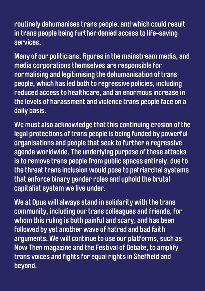 routinely dehumanises trans people, and which could result in trans people being further denied access to life-saving services. 

Many of our politicians, figures in the mainstream media and media corporations themselves are responsible for normalising and legitimising the dehumanisation of trans people, which has led both to regressive policies, including reduced access to healthcare, and an enormous increase in the levels of harassment and violence trans people face on a daily basis.

We must also acknowledge that this continuing erosion of the legal protections of trans people is being funded by powerful organisations and people that seek to further a regressive agenda worldwide. The underlying purpose of these attacks is to remove trans people from public spaces entirely, due to the threat trans inclusion would pose to patriarchal systems that enforce binary gender roles and uphold the brutal capitalist system we live under.

We at Opus will always stand in solidarity with the trans community, including our trans colleagues and friends, for whom this ruling is both painful and scary, and has been followed by yet another wave of hatred and bad faith arguments. We will continue to use our platforms, such as Now Then magazine and the Festival of Debate, to amplify trans voices and fights for equal rights in Sheffield and beyond.