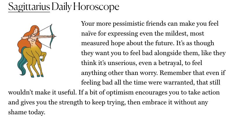 sagittarius horoscope Your more pessimistic friends can make you feel naïve for expressing even the mildest, most measured hope about the future. It’s as though they want you to feel bad alongside them, like they think it’s unserious, even a betrayal, to feel anything other than worry. Remember that even if feeling bad all the time were warranted, that still wouldn’t make it useful. If a bit of optimism encourages you to take action and gives you the strength to keep trying, then embrace it without any shame today.