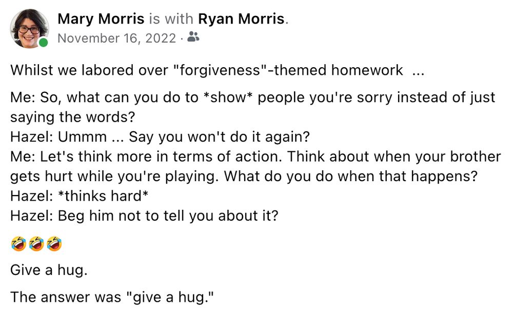 Whilst we labored over "forgiveness"-themed homework  ...
Me: So, what can you do to *show* people you're sorry instead of just saying the words?
Hazel: Ummm ... Say you won't do it again?
Me: Let's think more in terms of action. Think about when your brother gets hurt while you're playing. What do you do when that happens?
Hazel: *thinks hard* 
Hazel: Beg him not to tell you about it?
🤣🤣🤣
Give a hug.
The answer was "give a hug."
