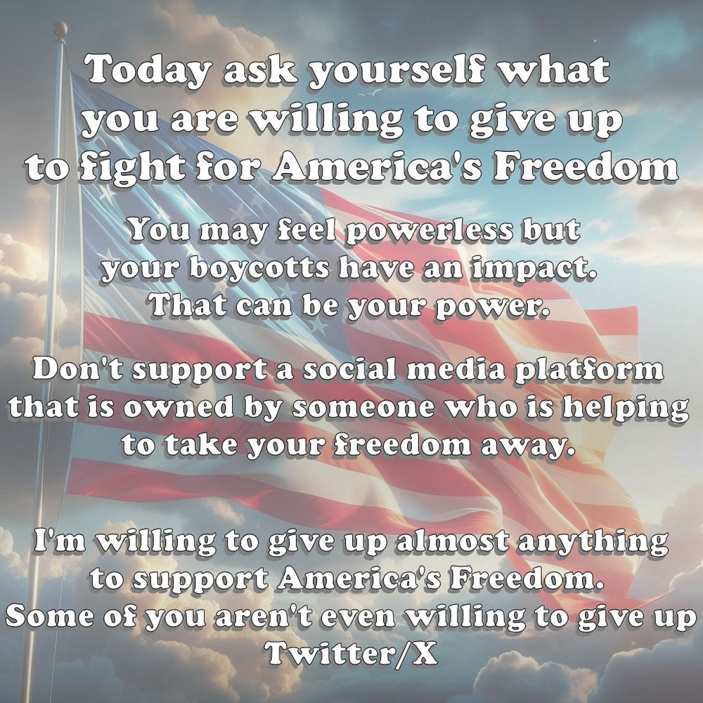 Today ask yourself what you are willing to give up to fight for America's freedom. You may feel powerless but your boycotts have an impact. That can be your power. Don't support a social media platform that is owned by someone who is helping to take your freedom away. I am willing to give up almost anything to support America's freedom. Some of you aren't even willing to give up Twitter/X