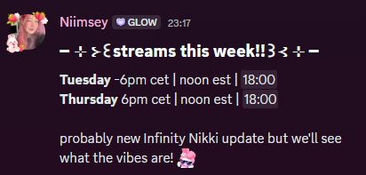 discord screenshot of my schedule post. text says following: 
streams this week!!
Tuesday - 6pm cet | noon est 
Thursday -  6pm cet | noon est 

probably new Infinity Nikki update but we'll see what the vibes are! 
