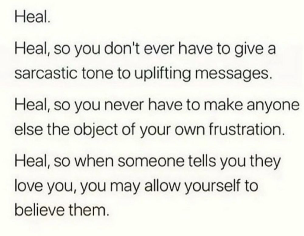 Heal.
Heal, so you don't ever have to give a sarcastic tone to uplifting messages.
Heal, so you never have to make anyone else the object of your own frustration.
Heal, so when someone tells you they love you, you may allow yourself to believe them.