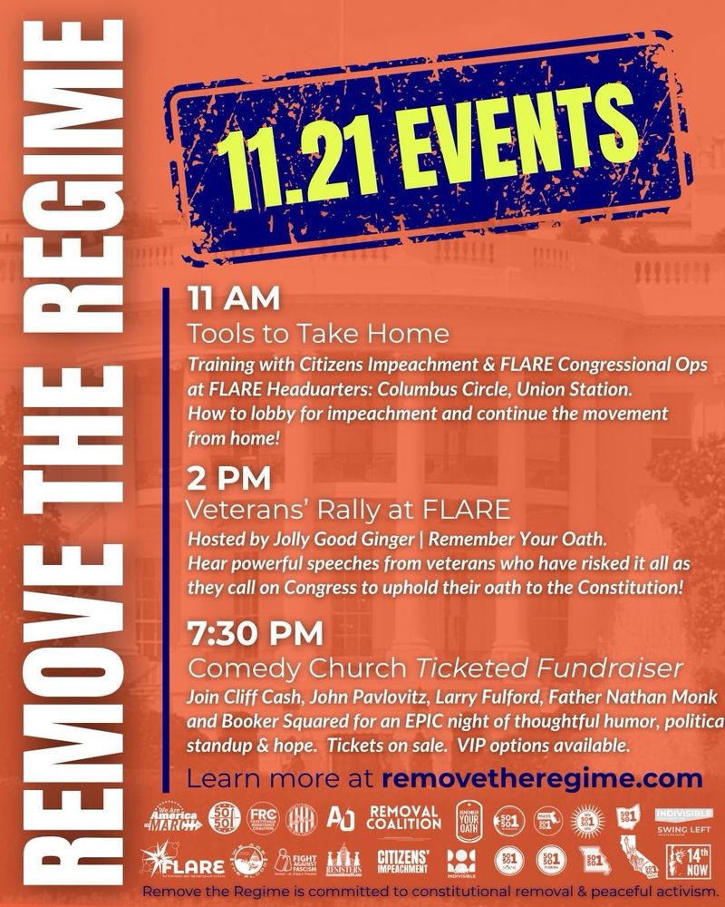 Remove the Regime 11.21 Events

11 AM 
Tools to Take Home

Training with Citizens' Impeachment & FLARE Congressional Ops at FLARE Headquarters: Columbus Circle, Union Station. 
How to lobby for impeachment and continue the movement from home!

2 PM 
Veterans' Rally at FLARE
Hosted by Jolly Good Ginger and Remember Your Oath
Hear powerful speeches from veterans who have risked it all as they call on Congress to uphold their oath to the Constitution! 

7:30 PM Comedy Church - ticketed fundraiser
Join Cliff Clash, John Pavlovitz, Larry Fulford, Father Nathan Monk, and Booker Squared for an epic night of thoughtful humor, political standup, and hope. Tickets on sale. VIP options available. 

Learn more at removetheregime.com 

Remove the Regime is committed to constitutional removal and peaceful activism. 
