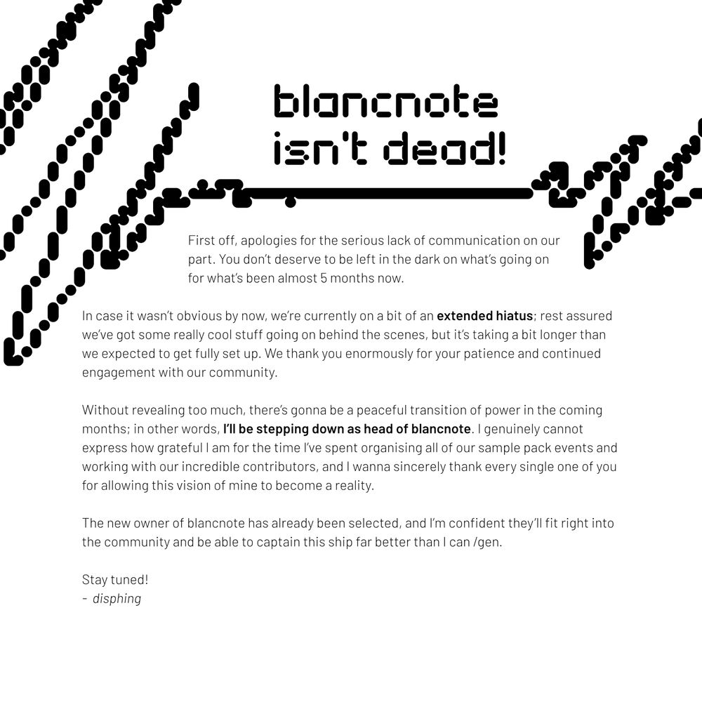 First off, apologies for the serious lack of communication on our part. You don’t deserve to be left in the dark on what’s going on for what’s been almost 5 months now.

In case it wasn’t obvious by now, we’re currently on a bit of an extended hiatus; rest assured we’ve got some really cool stuff going on behind the scenes, but it’s taking a bit longer than we expected to get fully set up. We thank you enormously for your patience and continued engagement with our community.

Without revealing too much, there’s gonna be a peaceful transition of power in the coming months; in other words, I’ll be stepping down as head of blancnote. I genuinely cannot express how grateful I am for the time I’ve spent organising all of our sample pack events and working with our incredible contributors, and I wanna sincerely thank every single one of you for allowing this vision of mine to become a reality.

The new owner of blancnote has already been selected, and I’m confident they’ll fit right into the community and be able to captain this ship far better than I can /gen.

Stay tuned!
