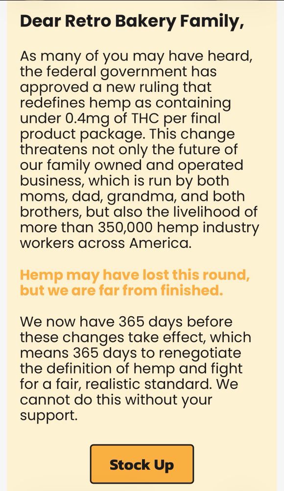 text from an email from retro bakery:
"Dear Retro Bakery Family,
As many of you may have heard, the federal government has approved a new ruling that redefines hemp as containing under 0.4mg of THC per final product package. This change threatens not only the future of our family owned and operated business, which is run by both moms, dad, grandma, and both brothers, but also the livelihood of more than 350,000 hemp industry workers across America.
Hemp may have lost this round, but we are far from finished.
We now have 365 days before these changes take effect, which means 365 days to renegotiate the definition of hemp and fight for a fair, realistic standard. We cannot do this without your support.
Stock Up"