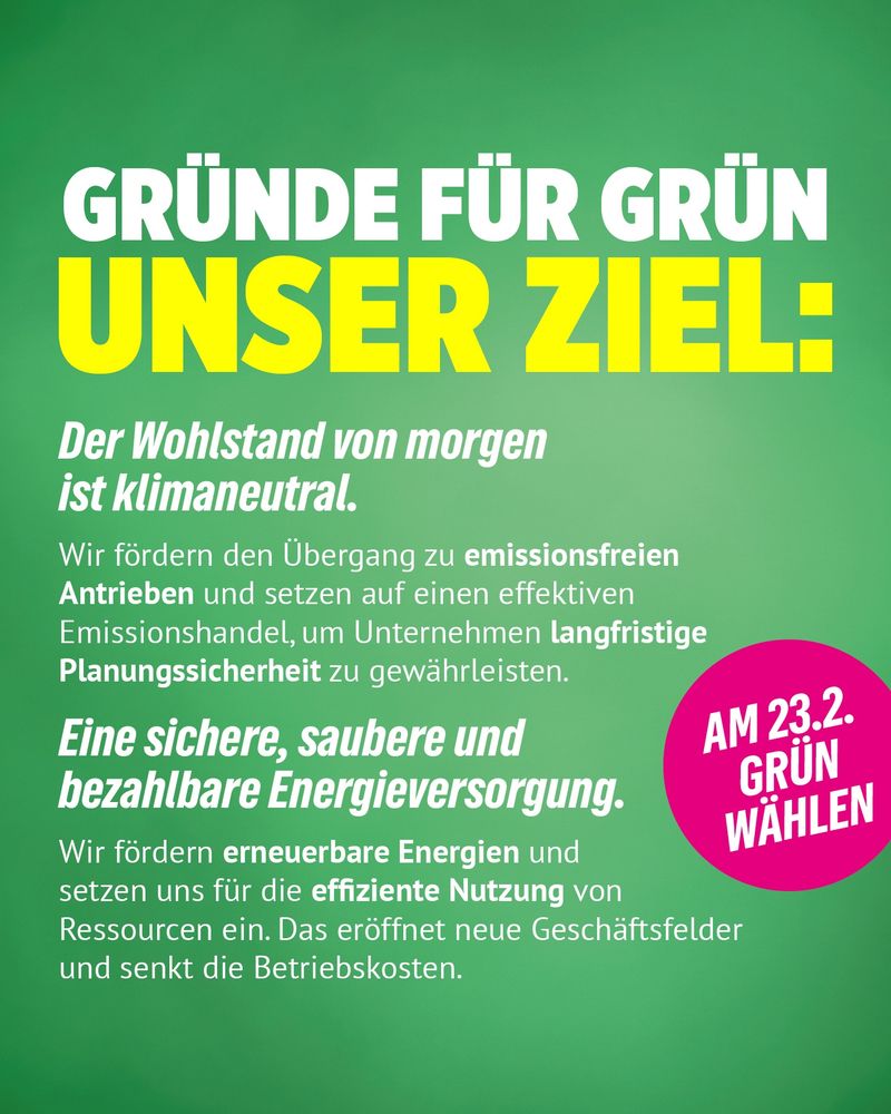 GRÜNDE FÜR GRÜN UNSER ZIEL:
Der Wohlstand von morgen
ist klimaneutral.
Wir fördern den Übergang zu emissionsfreien Antrieben und setzen auf einen effektiven Emissionshandel, um Unternehmen langfristige Planungssicherheit zu gewährleisten.
Eine sichere, saubere und bezahlbare Energieversorgung.
Wir fördern erneuerbare Energien und setzen uns für die effiziente Nutzung von Ressourcen ein. Das eröffnet neue Geschäftsfelder und senkt die Betriebskosten.