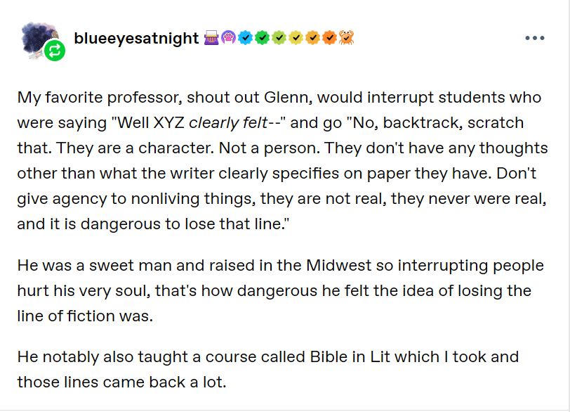A tumblr reply from user blueeyesatnight: "My favorite professor, shout out Glenn, would interrupt students who were saying "Well XYZ clearly felt--" and go "No, backtrack, scratch that. They are a character. Not a person. They don't have any thoughts other than what the writer clearly specifies on paper they have. Don't give agency to nonliving things, they are not real, they never were real, and it is dangerous to lose that line."

He was a sweet man and raised in the Midwest so interrupting people hurt his very soul, that's how dangerous he felt the idea of losing the line of fiction was. 

He notably also taught a course called Bible in Lit which I took and those lines came back a lot."