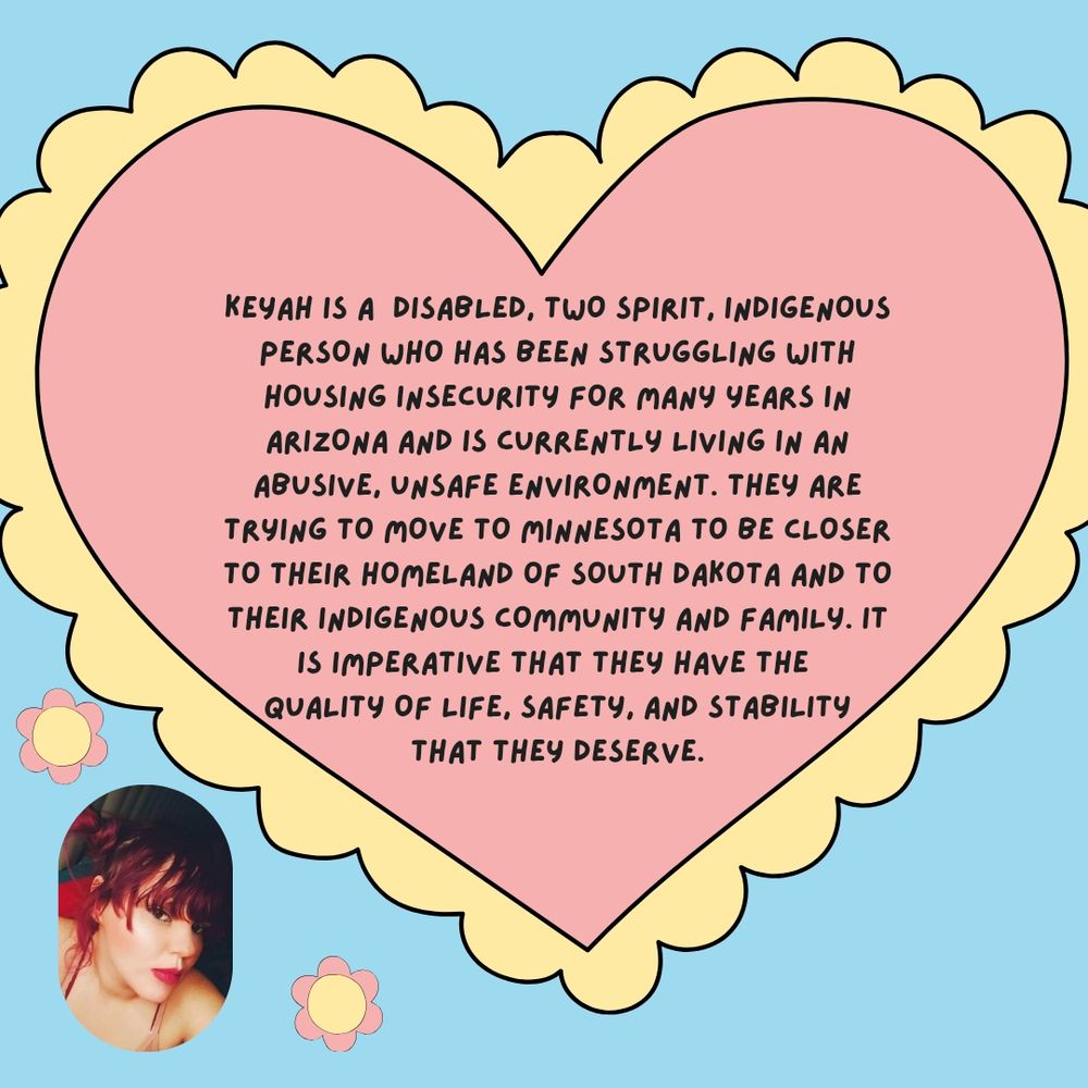 Image is a blue background with a big pink and yellow heart with text that reads "Keyah is a disabled, two spirit, indigenous person who has been struggling with housing insecurity for many years in Arizona and is currently living in an abusive, unsafe environment. They are trying to move to Minnesota to be closer to their homeland of South Dakota and to their indigenous community and family. It is imperative that they have the quality of life, safety, and stability that they deserve"