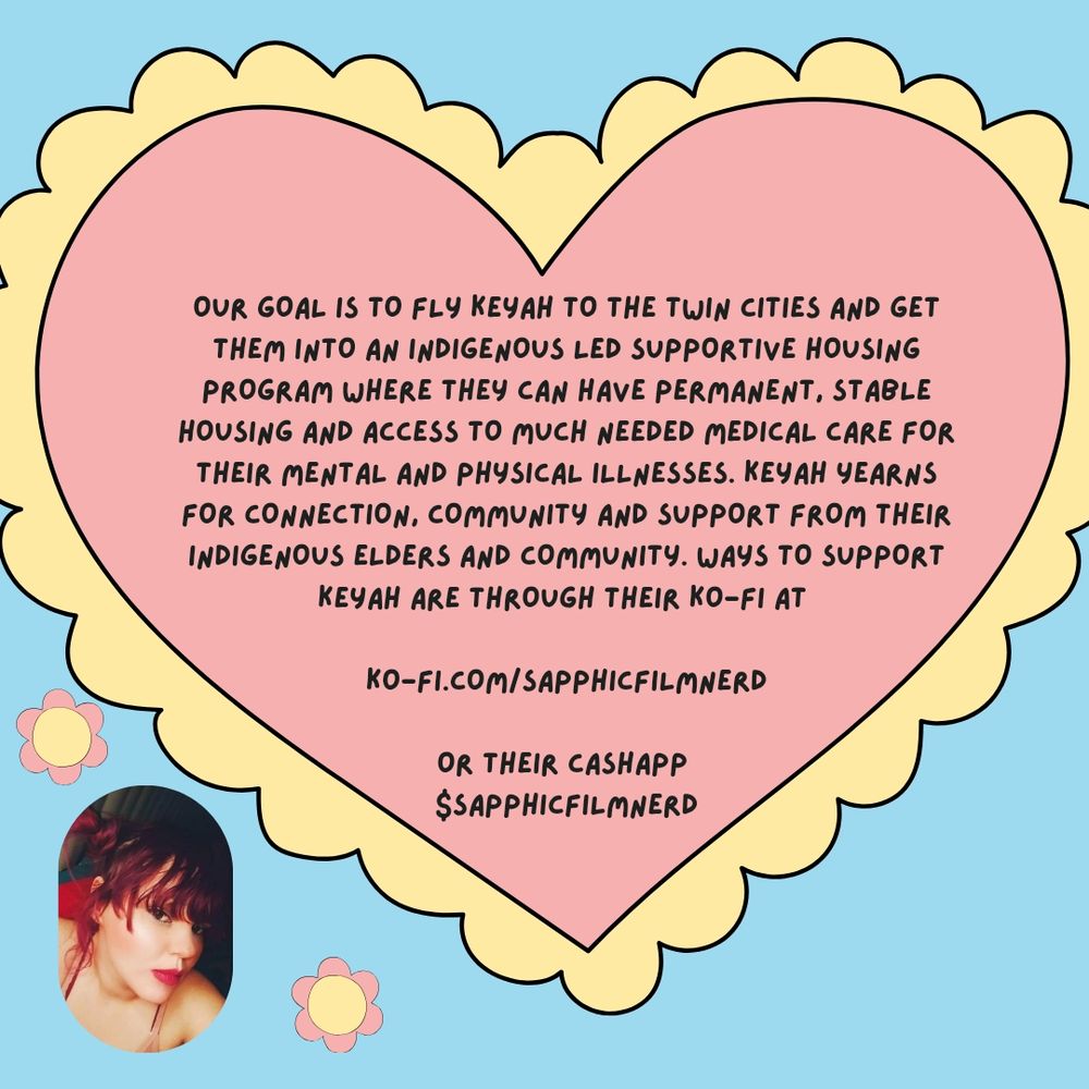 The image has a blue background with a large pink and yellow heart with text that reads "our goal is to fly Keyah to the twin cities and get them into an indigenous lead supportive housing program where they can have permanent, stable housing and access to much needed medical care for their mental and physical illnesses. Keyah years for connection, community, and support from their indigenous elders and community. Ways to support Keyah are through their ko-fi at ko-fi.com/sapphicfilmnerd or their cash app $sapphicfilmnerd