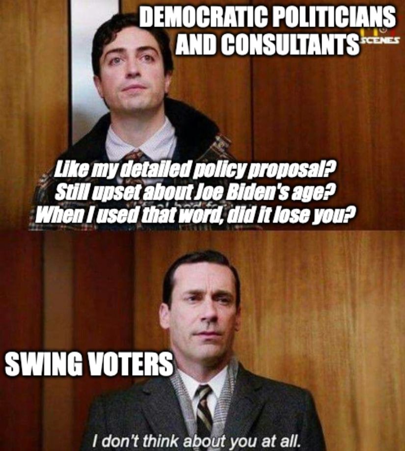 Mad Men meme of

Democratic politicians and consultants: Like my detailed policy proposal? Still upset about Joe Biden's age? When I used that word, did it lose you?

Swing voters: I don't think about you at all