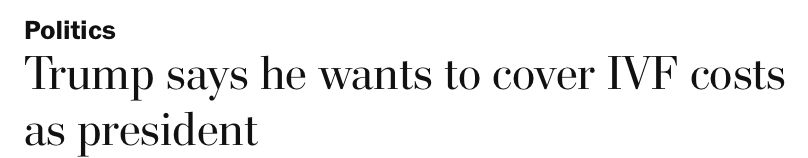 Washington Post headline "Trump says he wants to cover IVF costs as president." August 29, 2024.
https://www.washingtonpost.com/video/politics/trump-says-he-wants-to-cover-ivf-costs-as-president/2024/08/29/d480c9ec-d495-4ee7-a1fe-9142ab0334d0_video.html