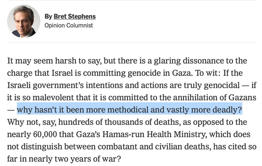 NYT op-ed by Bret Stephens called "No, Israel is Not Committing Genocide in Gaza," from July 22, 2025. Opening paragraph: "It may seem harsh to say, but there is a glaring dissonance to the charge that Israel is committing genocide in Gaza. To wit: If the Israeli government’s intentions and actions are truly genocidal — if it is so malevolent that it is committed to the annihilation of Gazans — why hasn’t it been more methodical and vastly more deadly? Why not, say, hundreds of thousands of deaths, as opposed to the nearly 60,000 that Gaza’s Hamas-run Health Ministry, which does not distinguish between combatant and civilian deaths, has cited so far in nearly two years of war?"

Link: https://www.nytimes.com/2025/07/22/opinion/no-israel-is-not-committing-genocide-in-gaza.html