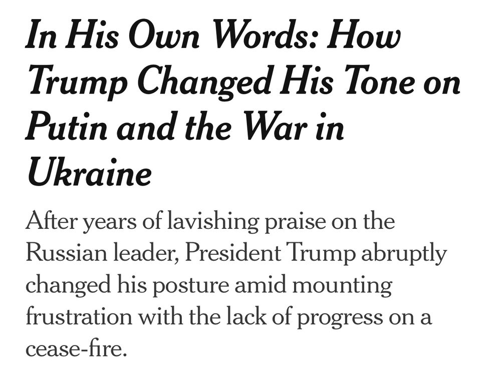 NYT, July 15, 2025: In His Own Words: How Trump Changed His Tone on Putin and the War in Ukraine
After years of lavishing praise on the Russian leader, President Trump abruptly changed his posture amid mounting frustration with the lack of progress on a cease-fire.