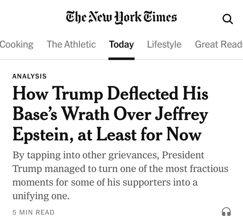 NYT headline 7/21/25: How Trump Deflected His Base’s Wrath Over Epstein, at Least for Now
By tapping into other grievances, President Trump managed to turn one of the most fractious moments for his base into a unifying one.