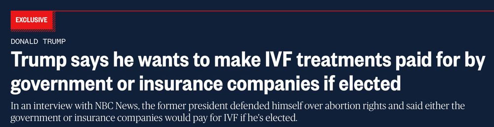 NBC News headline "Trump says he wants to make IVF treatments paid for by government or insurance companies if elected," August 29, 2024.
https://www.nbcnews.com/politics/donald-trump/trump-says-wants-make-ivf-treatments-paid-government-insurance-compani-rcna168804