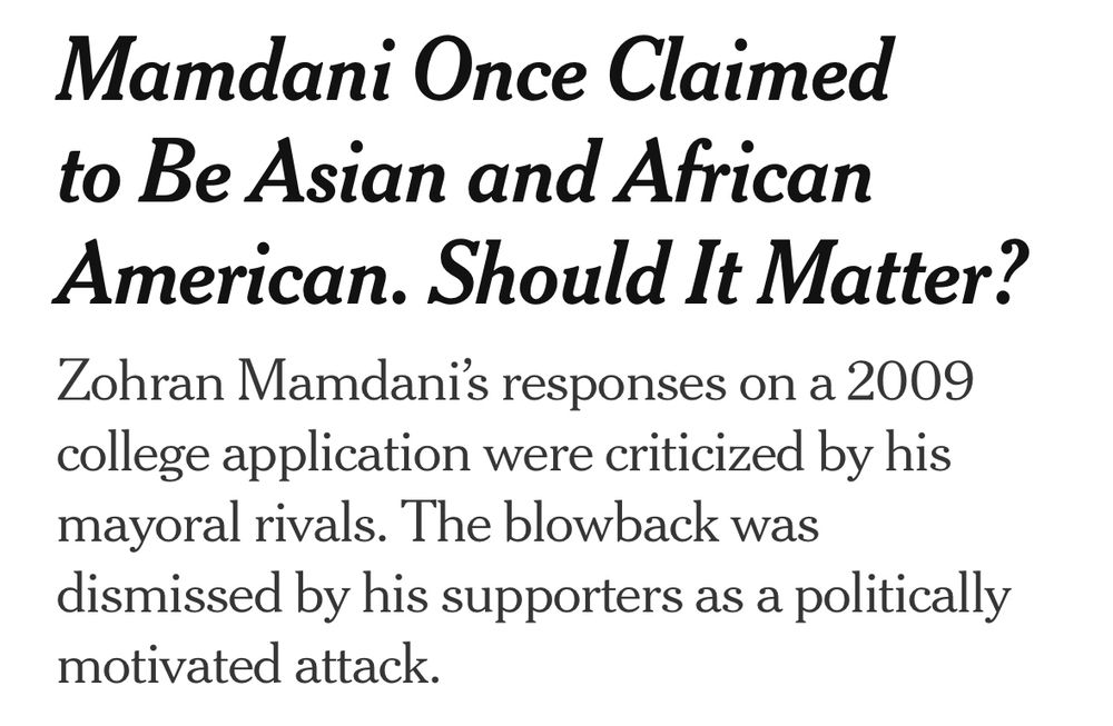 Mamdani Once Claimed to Be Asian and African American. Should It Matter?
Zohran Mamdani’s responses on a 2009 college application were criticized by his mayoral rivals. The blowback was dismissed by his supporters as a politically motivated attack.

NYT headline, July 5, 2025.
https://www.nytimes.com/2025/07/04/nyregion/mamdani-college-black-reaction.html