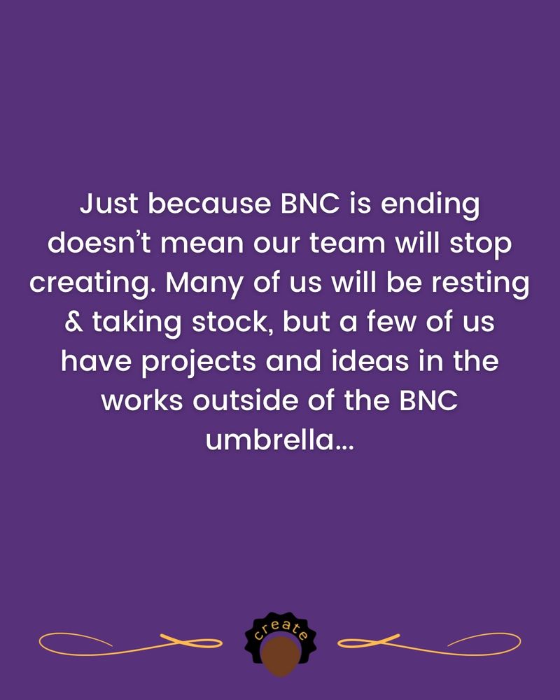 Just because BNC is ending doesn’t mean our team will stop creating. Many of us will be resting & taking stock, but a few of us have projects and ideas in the works outside of the BNC umbrella...