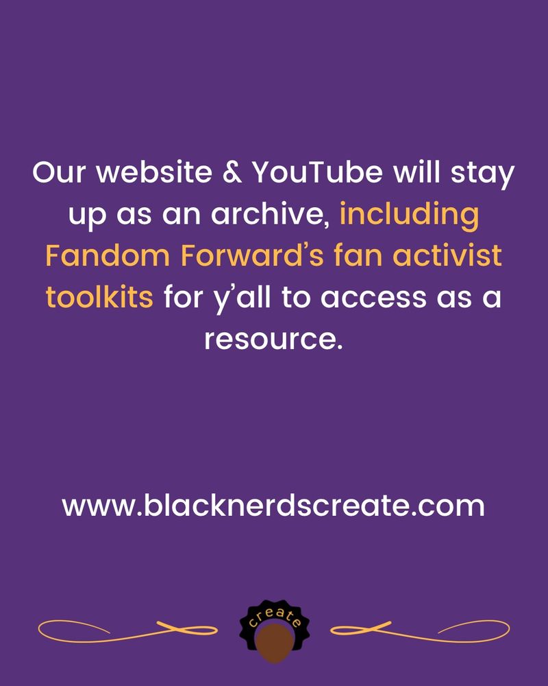 Our website & YouTube will stay up as an archive, including Fandom Forward’s fan activist toolkits for y’all to access as a resource.

www.blacknerdscreate.com