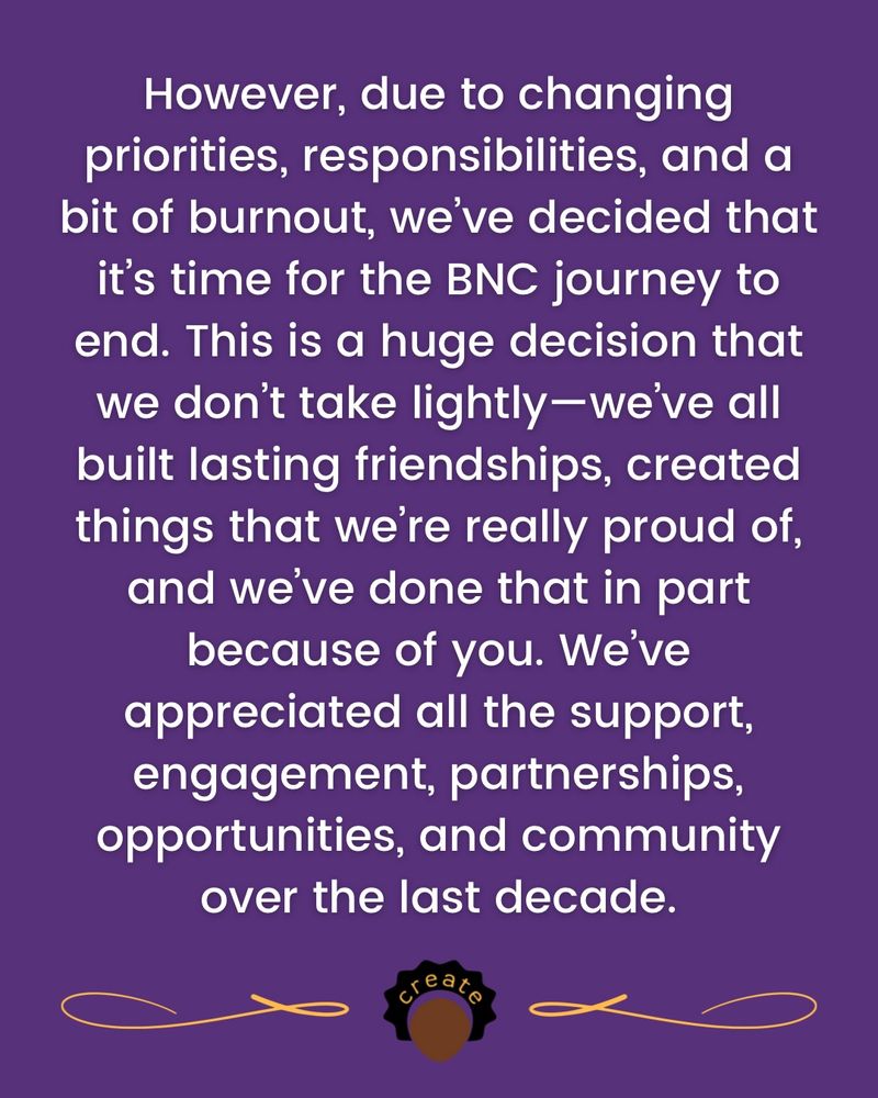 However, due to changing priorities, responsibilities, and a bit of burnout, we’ve decided that it’s time for the BNC journey to end. This is a huge decision that we don’t take lightly—we’ve all built lasting friendships, created things that we’re really proud of, and we’ve done that in part because of you. We’ve appreciated all the support, engagement, partnerships, opportunities, and community over the last decade.