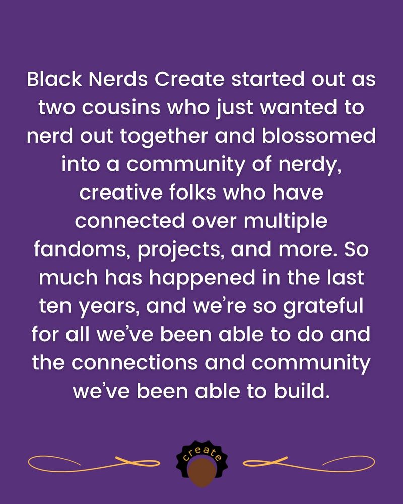 Black Nerds Create started out as two cousins who just wanted to nerd out together and blossomed into a community of nerdy, creative folks who have connected over multiple fandoms, projects, and more. So much has happened in the last ten years, and we’re so grateful for all we’ve been able to do and the connections and community we’ve been able to build.