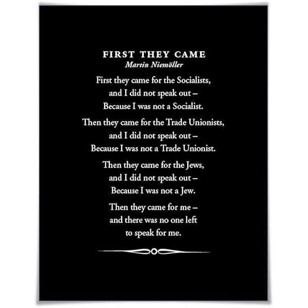 A photo of "First They Came" (German: Als sie kamen lit. 'When they came', or Habe ich geschwiegen lit. 'I did not speak out'), is the poetic form of a 1946 post-war confessional prose piece by the German Lutheran pastor Martin Niemöller (1892–1984). It is about the silent complicity of German intellectuals and clergy following the Nazis' rise to power and subsequent incremental purging of their chosen targets.