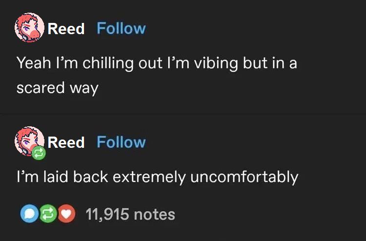 Screenshot of a Tumblr post and its reblog by the same user, edited to look like it was written by Reed from Goodbye Volcano High.

Original post: Yeah, I'm chilling out, I'm vibing, but in a scared way.
Reblog: I'm laid back extremely uncomfortably.