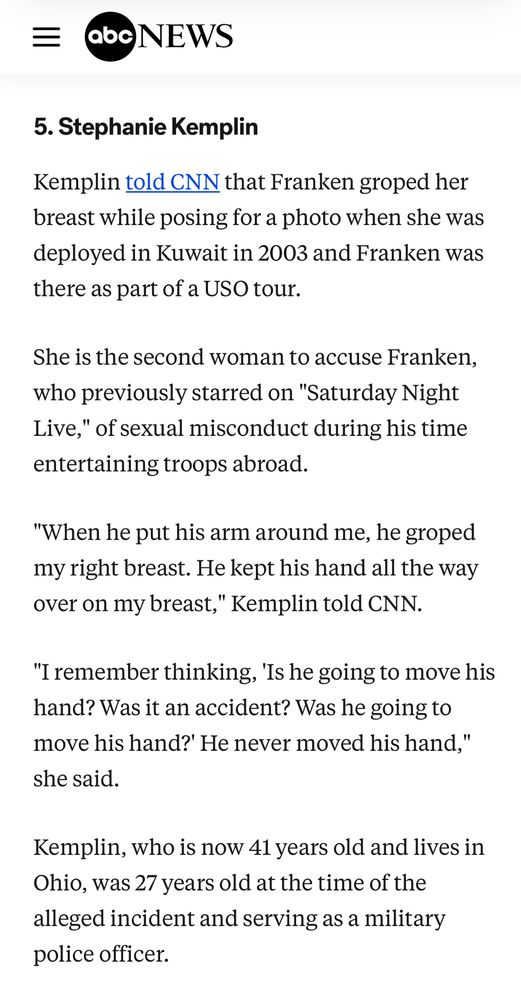 Screenshot from ABC News

5. Stephanie Kemplin
Kemplin told CNN that Franken groped her breast while posing for a photo when she was deployed in Kuwait in 2003 and Franken was there as part of a USO tour.

She is the second woman to accuse Franken, who previously starred on "Saturday Night Live," of sexual misconduct during his time entertaining troops abroad.

"When he put his arm around me, he groped my right breast. He kept his hand all the way over on my breast," Kemplin told CNN.

"I remember thinking, 'Is he going to move his hand? Was it an accident? Was he going to move his hand?' He never moved his hand," she said.

Kemplin, who is now 41 years old and lives in Ohio, was 27 years old at the time of the alleged incident and serving as a military police officer.
