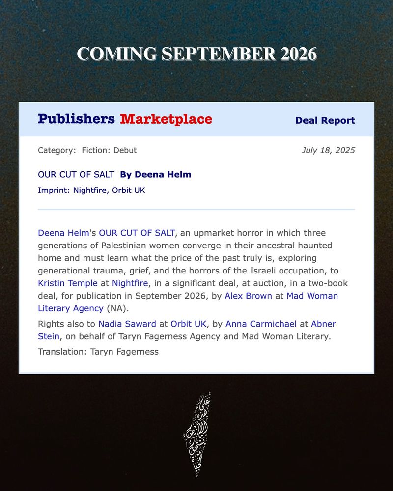 A screenshot from Publisher’s Marketplace that states: 

Deena Helm's OUR CUT OF SALT, an upmarket horror in which three generations of Palestinian women converge in their ancestral haunted home and must learn what the price of the past truly is, exploring generational trauma, grief, and the horrors of the Israeli occupation, to Kristin Temple at Nightfire, in a significant deal, at auction, in a two-book deal, for publication in September 2026, by Alex Brown at Mad Woman Literary Agency (NA).
Rights also to Nadia Saward at Orbit UK, by Anna Carmichael at Abner Stein, on behalf of Taryn Fagerness Agency and Mad Woman Literary.
Translation: Taryn Fagerness