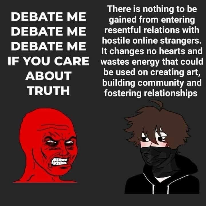 on the left, a red person with no hair and the angriest forehead you’ve ever seen yells “DEBATE ME DEBATE ME DEBATE ME IF YOU CARE ABOUT TRUTH” 

on the right, a masked person of indeterminate gender in anarchist attire calmly responds “there is nothing to be gained from entering resentful relationships with hostile online strangers. it changes no hearts and wastes energy that could be used on creating art, building community and fostering relationships”