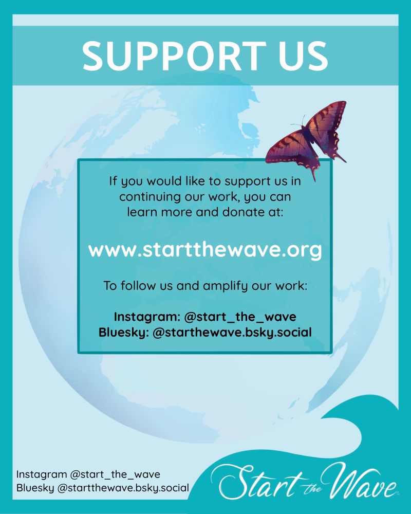 SUPPORT US:
If you would like to support us in continuing our work, you can learn more and donate at: www.startthewave.org  To follow us and amplify our work: Instagram: @start_the_wave  Bluesky: @starthewave.bsky.social