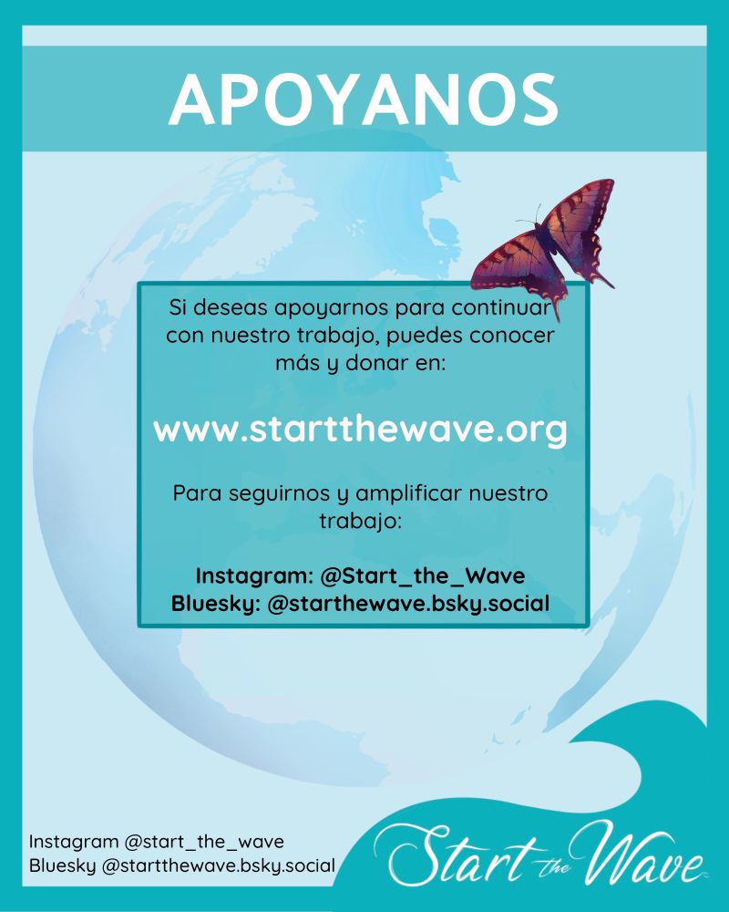 APÓYANOS

Si deseas apoyarnos para continuar con nuestro trabajo, puedes conocer más y donar en www.startthewave.org
Para seguirnos y amplificar nuestro trabajo: Instagram: @Start_the_Wave 
Bluesky: @starthewave.bsky.social 
