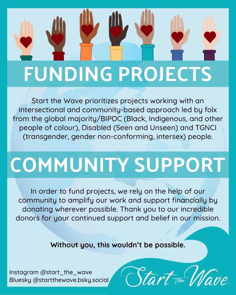 FUNDING PROJECTS:
Start the Wave prioritizes projects working with an intersectional and community-based approach led by folx from the global majority/BIPOC (Black, Indigenous, and other people of colour), Disabled (Seen and Unseen) and TGNCI (transgender, gender non-conforming, intersex) people. 