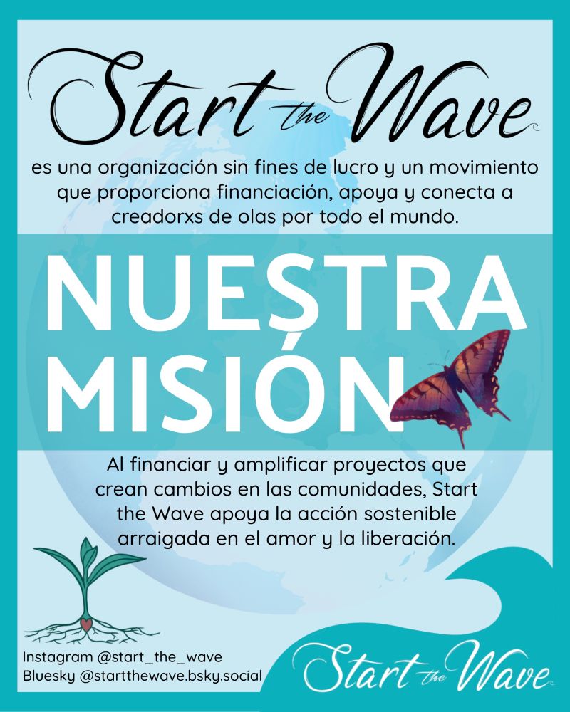 Nuestra misión: Start the Wave es una organización sin fines de lucro y un movimiento que proporciona financiación, apoya y conecta a creadorxs de olas por todo el mundo. Al financiar y amplificar proyectos que crean cambios en las comunidades, Start the Wave apoya la acción sostenible arraigada en el amor y la liberación.