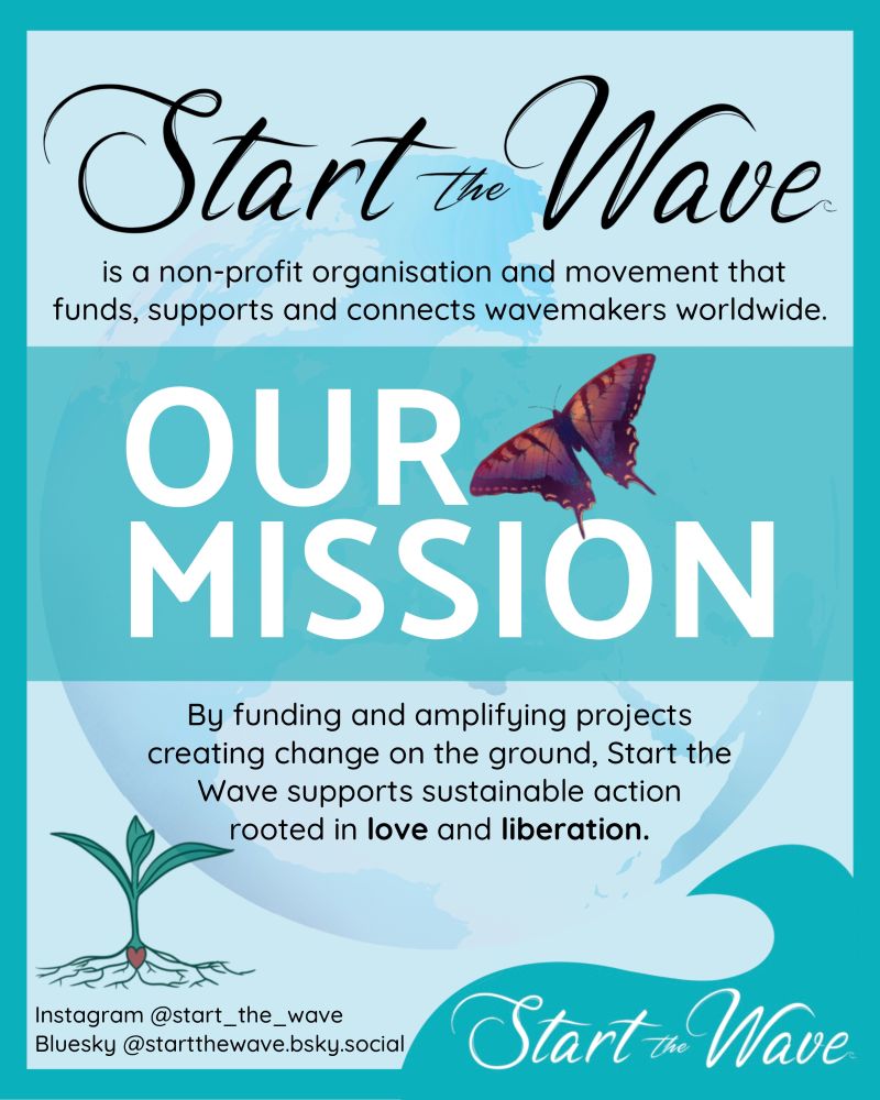 Our mission: Start the Wave is a non-profit organisation and movement that funds, supports and connects wavemakers worldwide. By funding and amplifying projects creating change on the ground, Start the Wave supports sustainable action rooted in love and liberation. 
