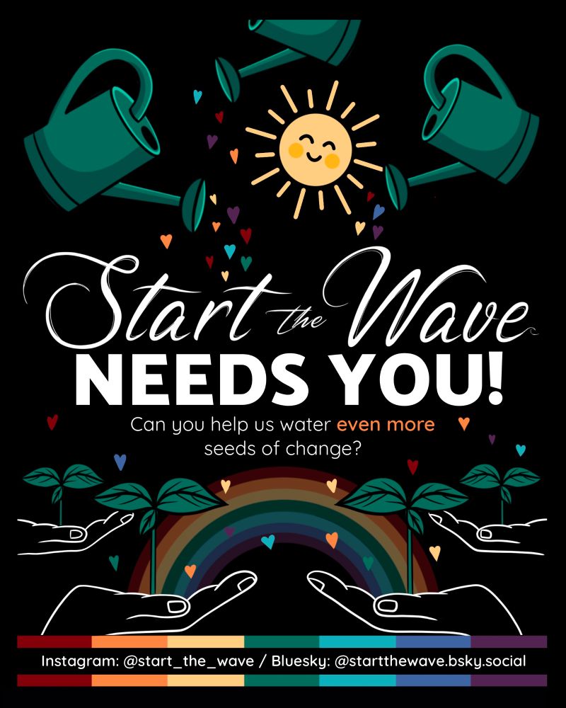 Over a contrasting black background, 3 green watering cans pour STW pillar-coloured hearts over 4 sprouting seedlings held up by 4 hands. A smiling yellow sun sits proudly between the watering cans. In the background, a rainbow has formed from one of the hands to the other. The poster reads: Start the Wave needs you! Can you help us water even more seeds of change?