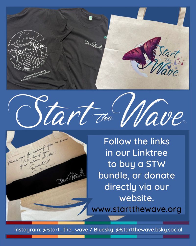 A black STW t-shirt is laid out, showing the front and back. The back of the t-shirt has a full back print showing a simple line drawing of a waterfall, flowing into the Progress Pride flag with the STW Logo through the middle. A shining sun arches over the waterfall, and two sprouting seeds grow on either side. The entire image is enclosed within a circle, and the phrase, ‘Let it Fall to Build From the Root Up’ wraps around. Below, it says  www.startthewave.org #STWEquality #STWAntiOppression. Printed on the top left of the front of the t-shirt, the STW logo sits next to a sprouting seed with a shining sun arching over the top. A large tote bag lies next to the t-shirt, with the STW Butterfly logo across the middle. Below, another image shows that the bag has been signed inside by Dom P-C. The inscription reads, ‘Thank you for looking after our planet, Keep being you. Your actions matter!’ The caption next to it says, ‘Follow the links in our linktree to buy a STW bundle, or donate directly via our website www.startthewave.org