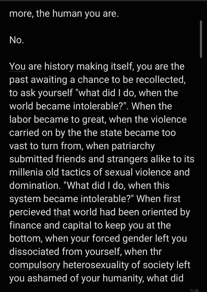more, the human you are.

No.

You are history making itself, you are the past awaiting a chance to be recollected, to ask yourself "what did I do, when the world became intolerable?". When the labor became to great, when the violence carried on by the the state became too vast to turn from, when patriarchy submitted friends and strangers alike to its millenia old tactics of sexual violence and domination. "What did I do, when this system became intolerable?" When first percieved that world had been oriented by finance and capital to keep you at the bottom, when your forced gender left you dissociated from yourself, when thr compulsory heterosexuality of society left you ashamed of your humanity, what did 
