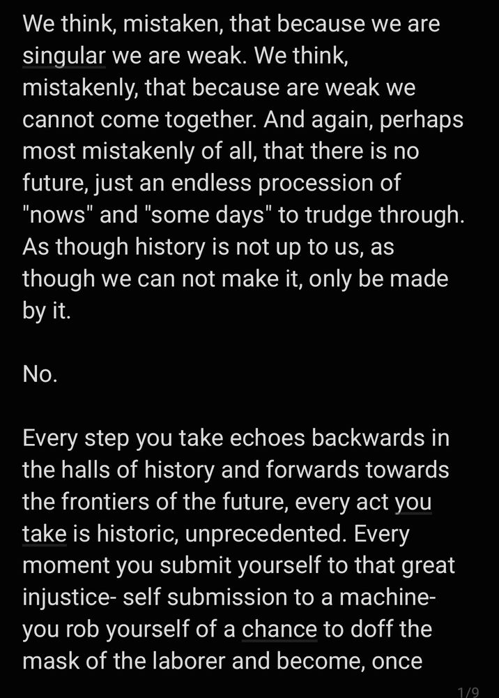 We think, mistaken, that because we are singular we are weak. We think, mistakenly, that because are weak we cannot come together. And again, perhaps most mistakenly of all, that there is no future, just an endless procession of "nows" and "some days" to trudge through. As though history is not up to us, as though we can not make it, only be made by it.

No.

Every step you take echoes backwards in the halls of history and forwards towards the frontiers of the future, every act you take is historic, unprecedented. Every moment you submit yourself to that great injustice- self submission to a machine- you rob yourself of a chance to doff the mask of the laborer and become, once 