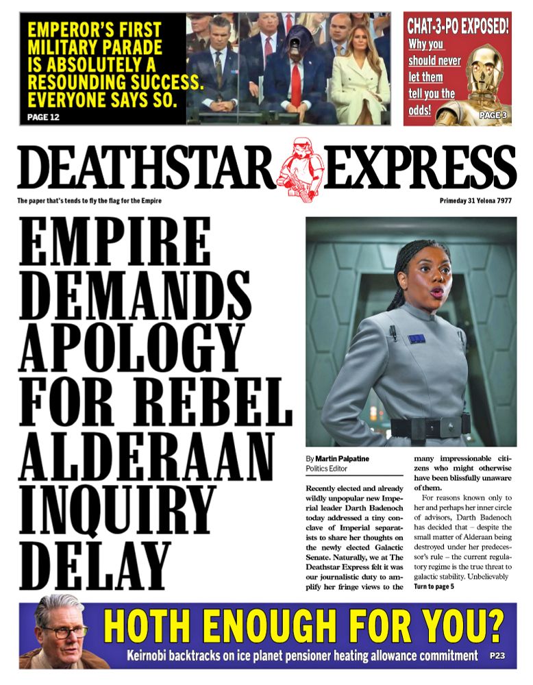 It's been a while but it's a series where the front page of a British right wing newspaper is reimagined as the in-house newspaper of the Empire from Star Wars. In this example the Empire is demanding an explanation for the delay into the inquiry into the destruction of the planet Alderaan which – as we all know - occured on their watch...
