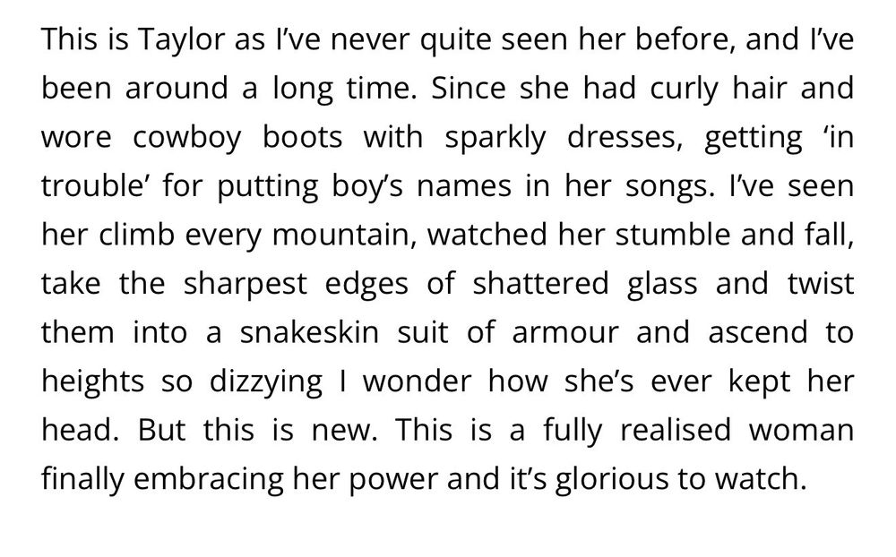 This is Taylor as I've never quite seen her before, and I've been around a long time. Since she had curly hair and wore cowboy boots with sparkly dresses, getting 'in trouble' for putting boy's names in her songs. I've seen her climb every mountain, watched her stumble and fall, take the sharpest edges of shattered glass and twist them into a snakeskin suit of armour and ascend to heights so dizzying I wonder how she's ever kept her head. But this is new. This is a fully realised woman finally embracing her power and it's glorious to watch.
